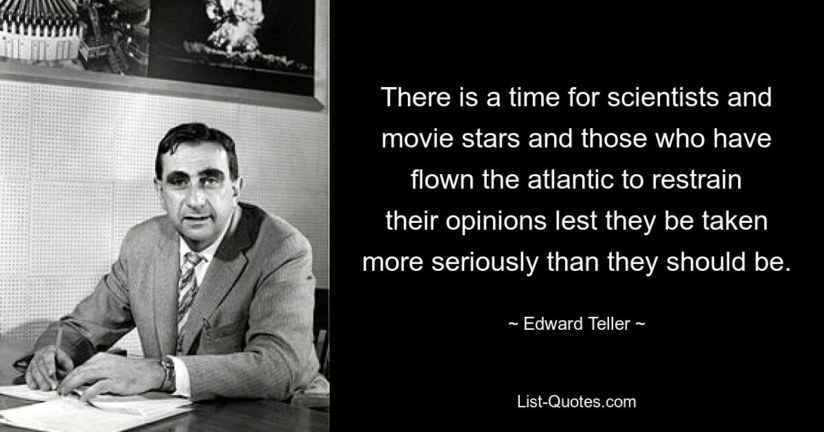 There is a time for scientists and movie stars and those who have flown the atlantic to restrain their opinions lest they be taken more seriously than they should be. — © Edward Teller