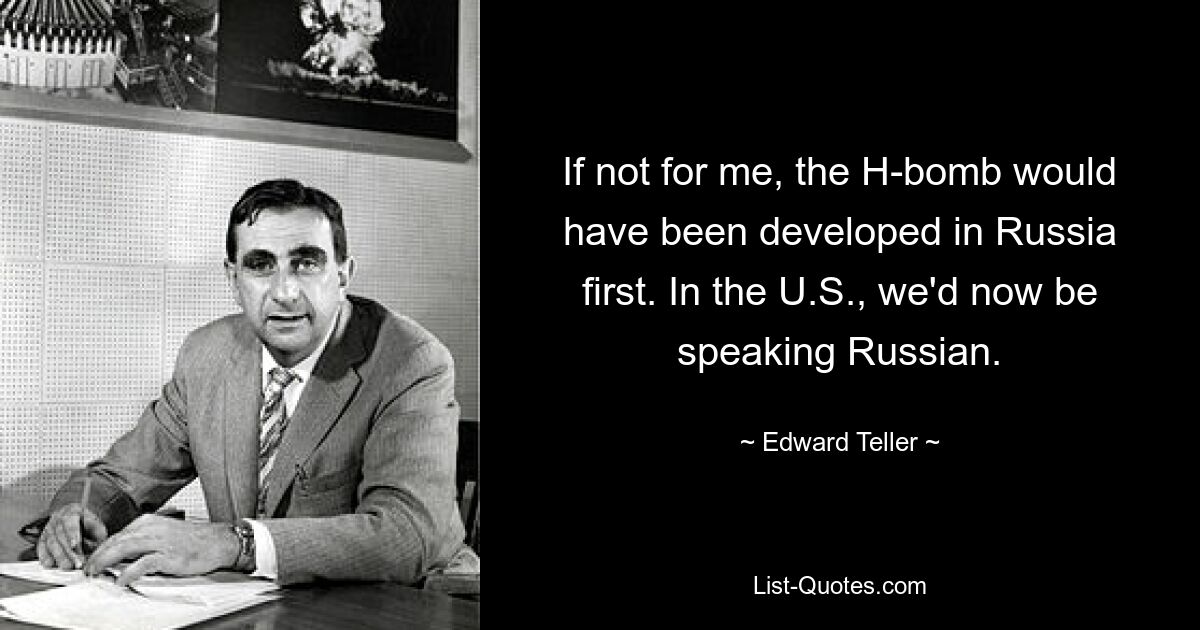 If not for me, the H-bomb would have been developed in Russia first. In the U.S., we'd now be speaking Russian. — © Edward Teller