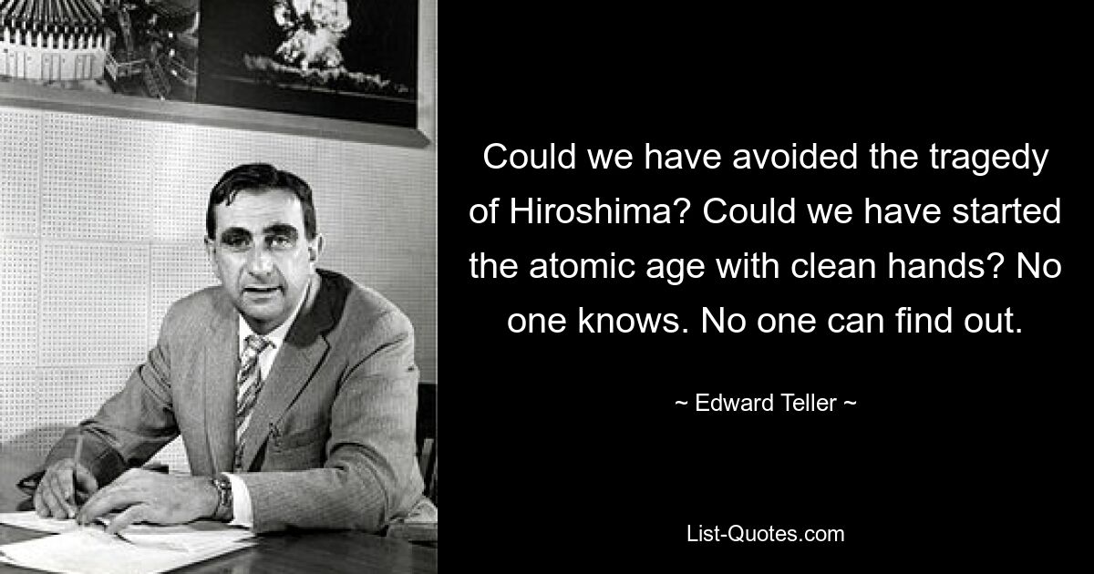 Could we have avoided the tragedy of Hiroshima? Could we have started the atomic age with clean hands? No one knows. No one can find out. — © Edward Teller