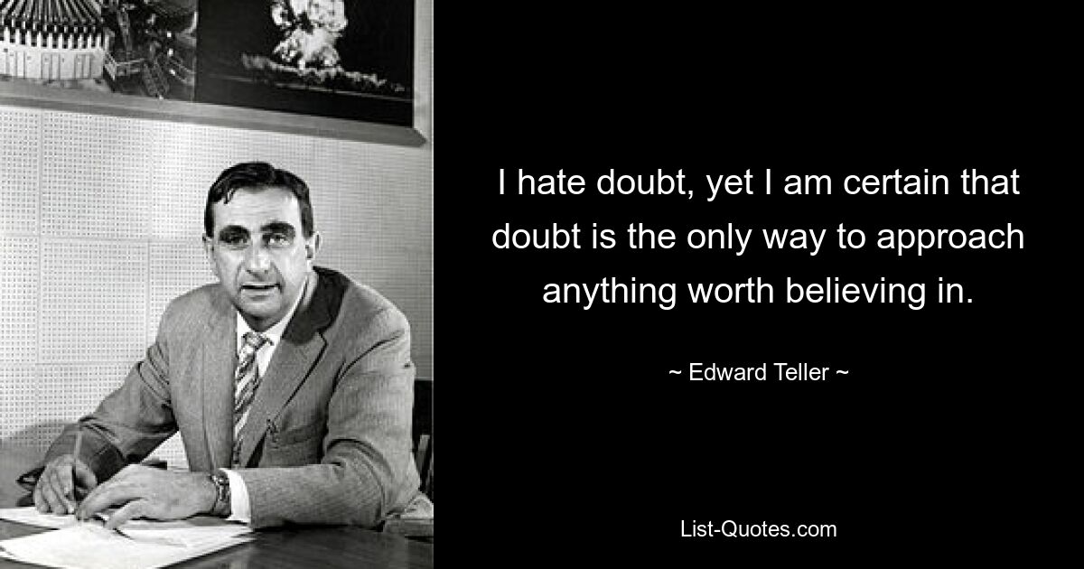 I hate doubt, yet I am certain that doubt is the only way to approach anything worth believing in. — © Edward Teller