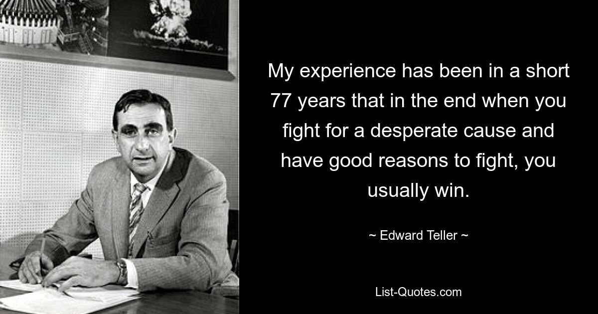 My experience has been in a short 77 years that in the end when you fight for a desperate cause and have good reasons to fight, you usually win. — © Edward Teller