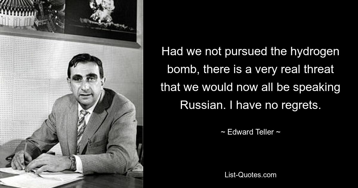 Had we not pursued the hydrogen bomb, there is a very real threat that we would now all be speaking Russian. I have no regrets. — © Edward Teller