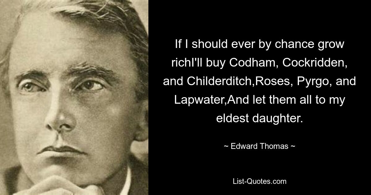 If I should ever by chance grow richI'll buy Codham, Cockridden, and Childerditch,Roses, Pyrgo, and Lapwater,And let them all to my eldest daughter. — © Edward Thomas