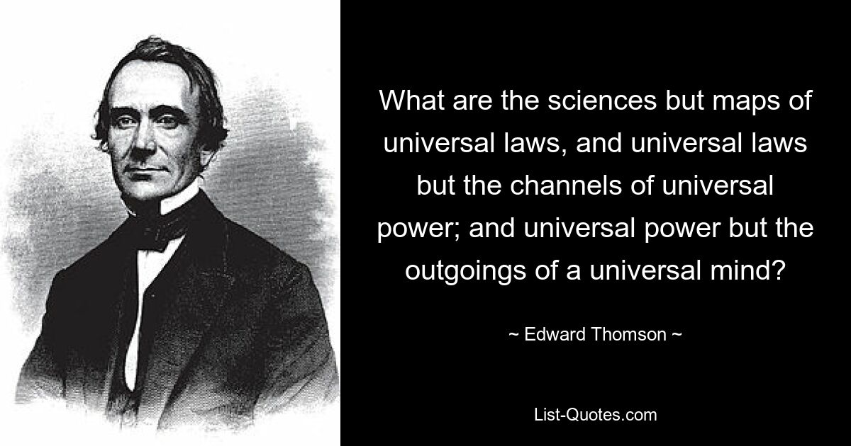 What are the sciences but maps of universal laws, and universal laws but the channels of universal power; and universal power but the outgoings of a universal mind? — © Edward Thomson