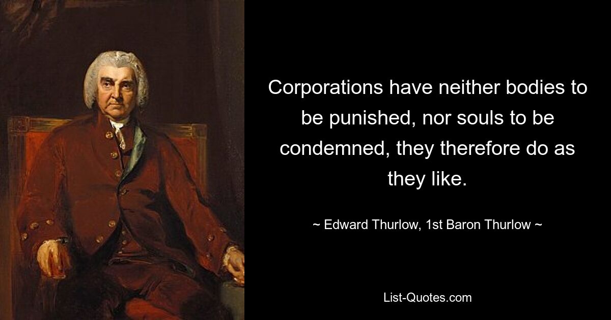 Corporations have neither bodies to be punished, nor souls to be condemned, they therefore do as they like. — © Edward Thurlow, 1st Baron Thurlow