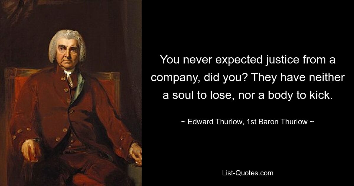 You never expected justice from a company, did you? They have neither a soul to lose, nor a body to kick. — © Edward Thurlow, 1st Baron Thurlow