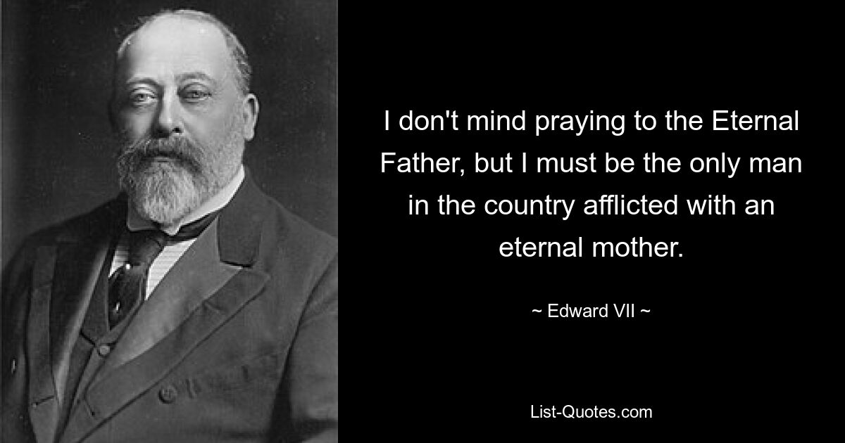 I don't mind praying to the Eternal Father, but I must be the only man in the country afflicted with an eternal mother. — © Edward VII