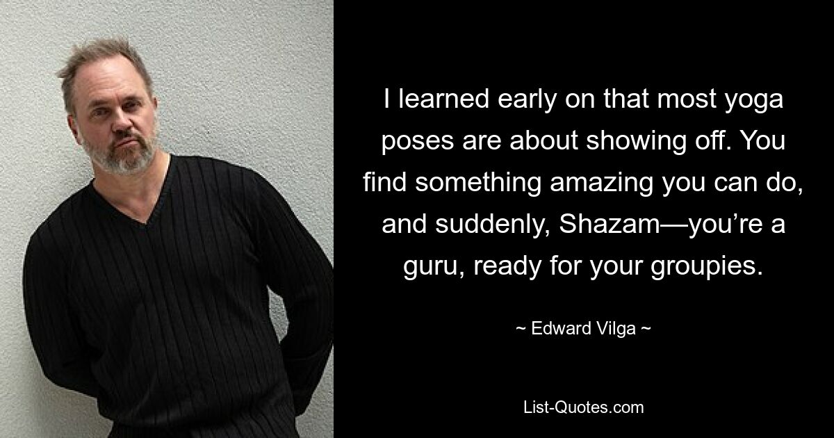 I learned early on that most yoga poses are about showing off. You find something amazing you can do, and suddenly, Shazam—you’re a guru, ready for your groupies. — © Edward Vilga