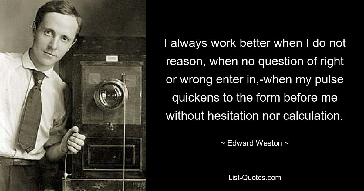 I always work better when I do not reason, when no question of right or wrong enter in,-when my pulse quickens to the form before me without hesitation nor calculation. — © Edward Weston