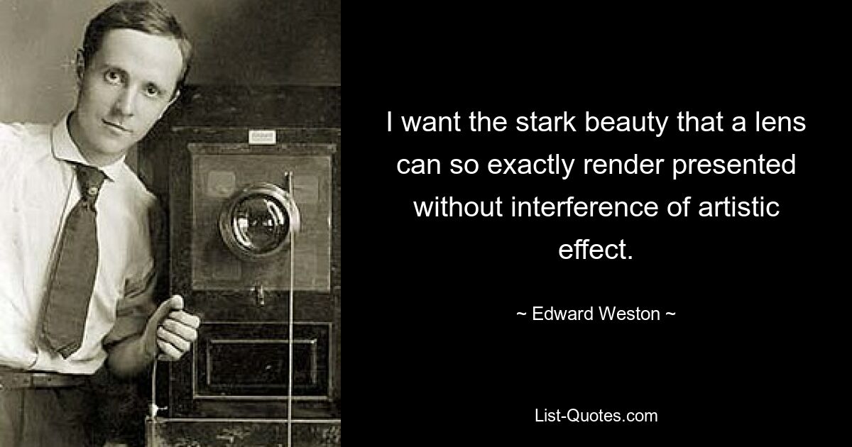 I want the stark beauty that a lens can so exactly render presented without interference of artistic effect. — © Edward Weston