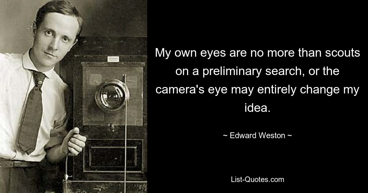 My own eyes are no more than scouts on a preliminary search, or the camera's eye may entirely change my idea. — © Edward Weston