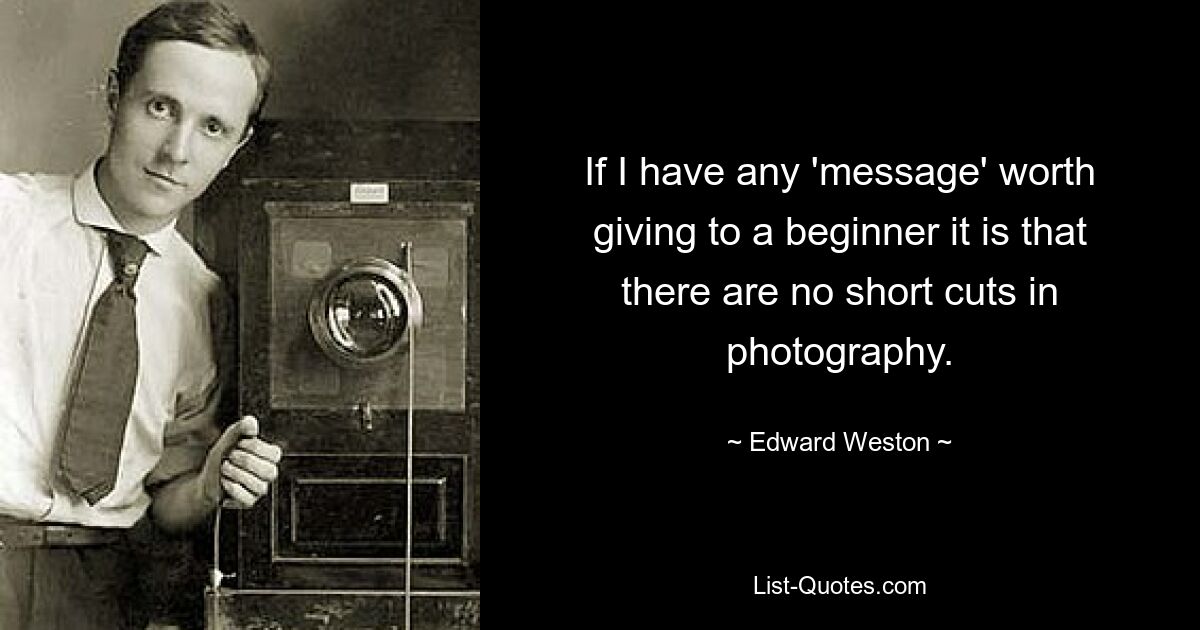 If I have any 'message' worth giving to a beginner it is that there are no short cuts in photography. — © Edward Weston