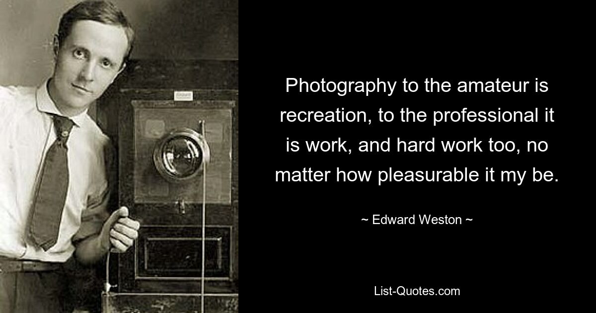 Photography to the amateur is recreation, to the professional it is work, and hard work too, no matter how pleasurable it my be. — © Edward Weston