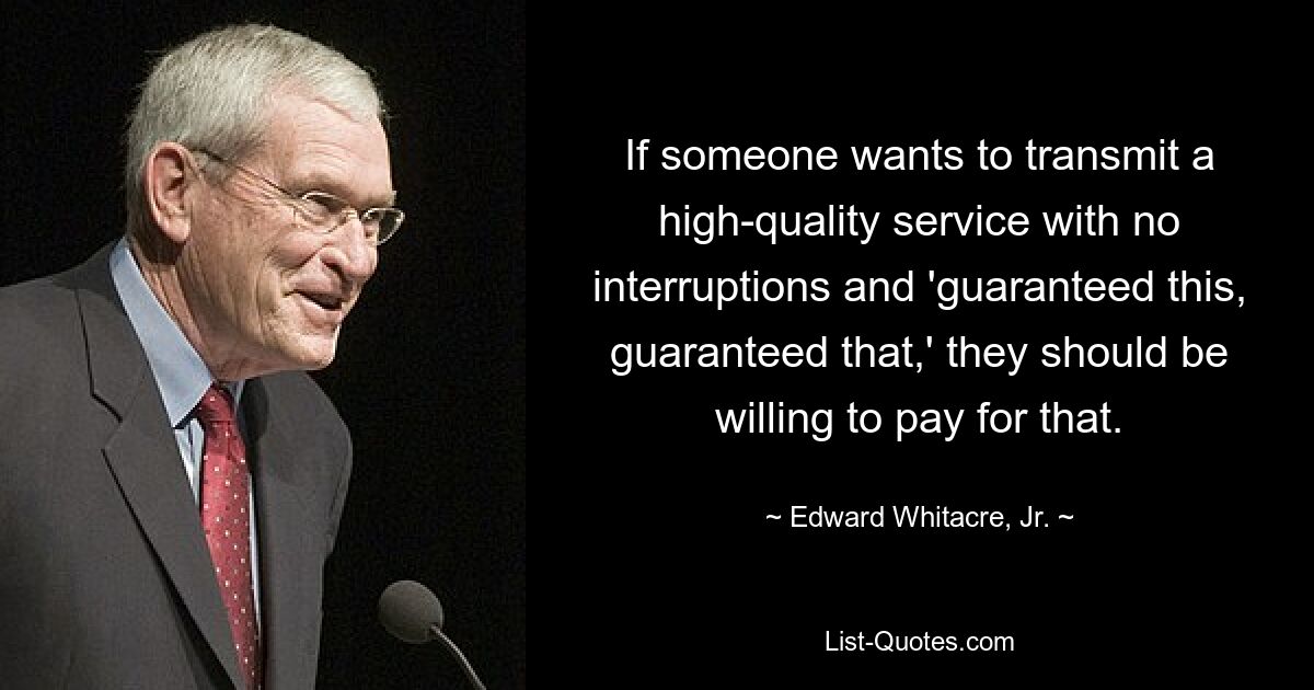 If someone wants to transmit a high-quality service with no interruptions and 'guaranteed this, guaranteed that,' they should be willing to pay for that. — © Edward Whitacre, Jr.