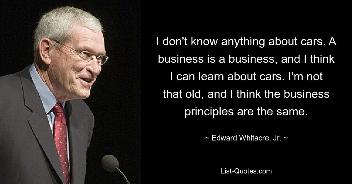 I don't know anything about cars. A business is a business, and I think I can learn about cars. I'm not that old, and I think the business principles are the same. — © Edward Whitacre, Jr.