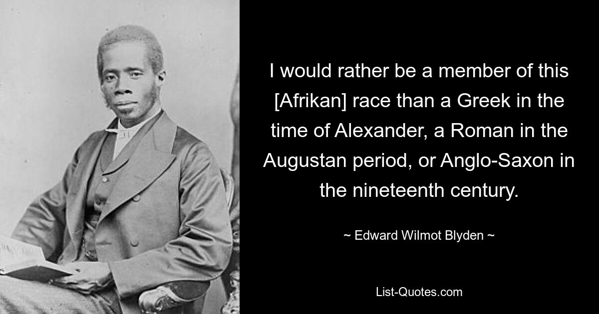 I would rather be a member of this [Afrikan] race than a Greek in the time of Alexander, a Roman in the Augustan period, or Anglo-Saxon in the nineteenth century. — © Edward Wilmot Blyden