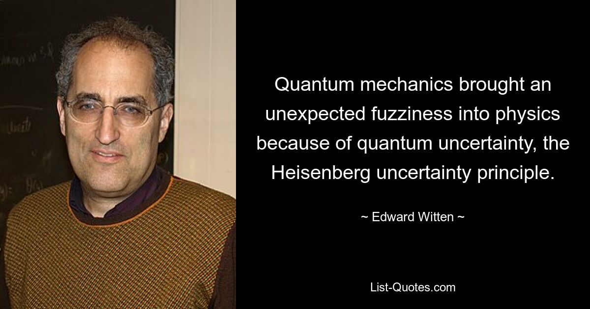 Quantum mechanics brought an unexpected fuzziness into physics because of quantum uncertainty, the Heisenberg uncertainty principle. — © Edward Witten