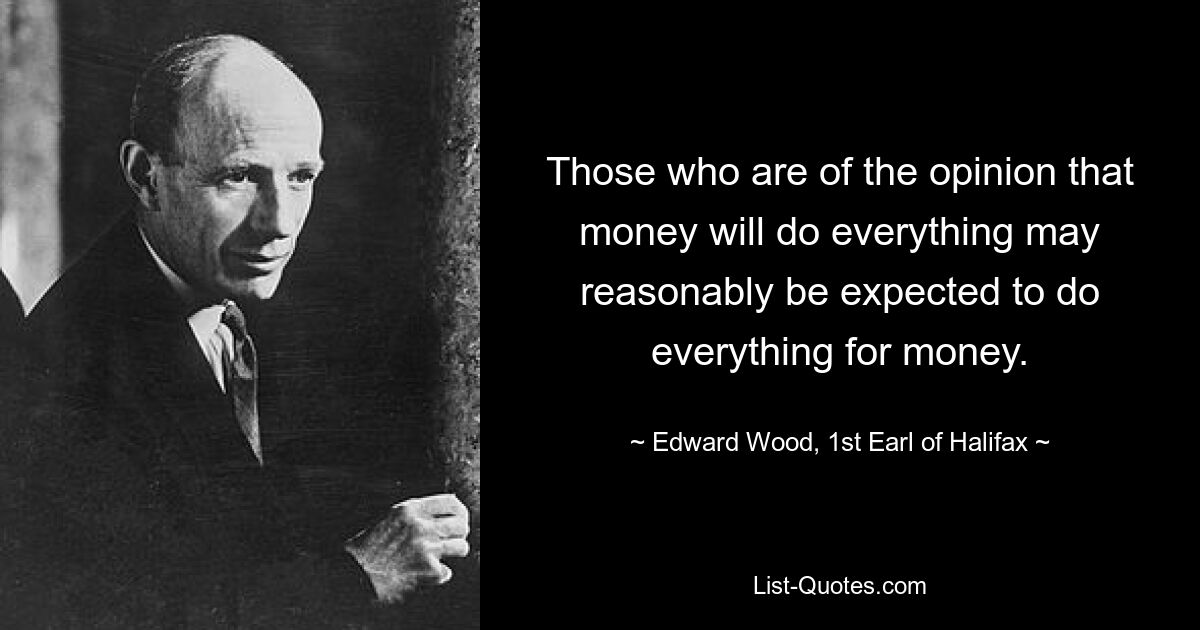 Those who are of the opinion that money will do everything may reasonably be expected to do everything for money. — © Edward Wood, 1st Earl of Halifax