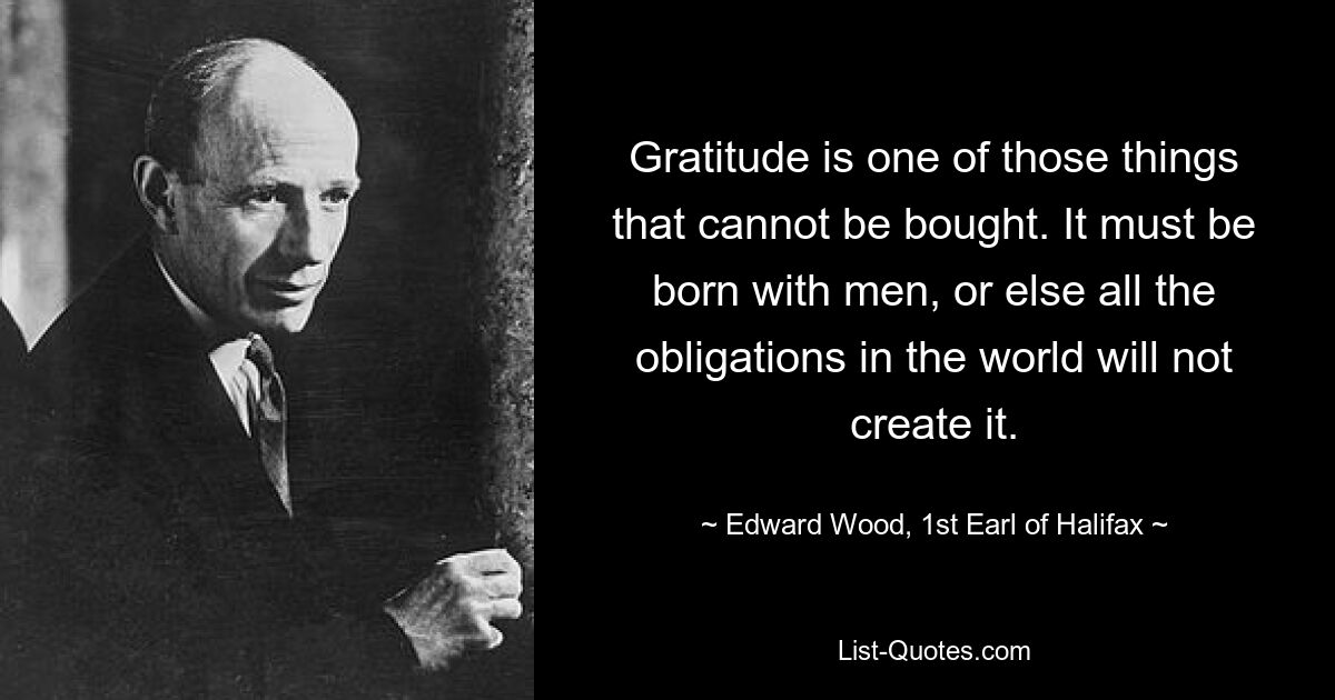 Gratitude is one of those things that cannot be bought. It must be born with men, or else all the obligations in the world will not create it. — © Edward Wood, 1st Earl of Halifax