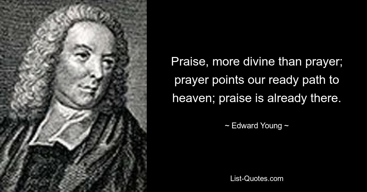 Praise, more divine than prayer; prayer points our ready path to heaven; praise is already there. — © Edward Young