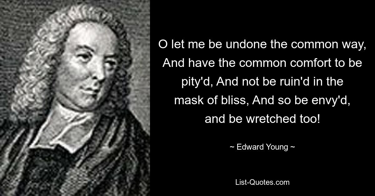 O let me be undone the common way, And have the common comfort to be pity'd, And not be ruin'd in the mask of bliss, And so be envy'd, and be wretched too! — © Edward Young