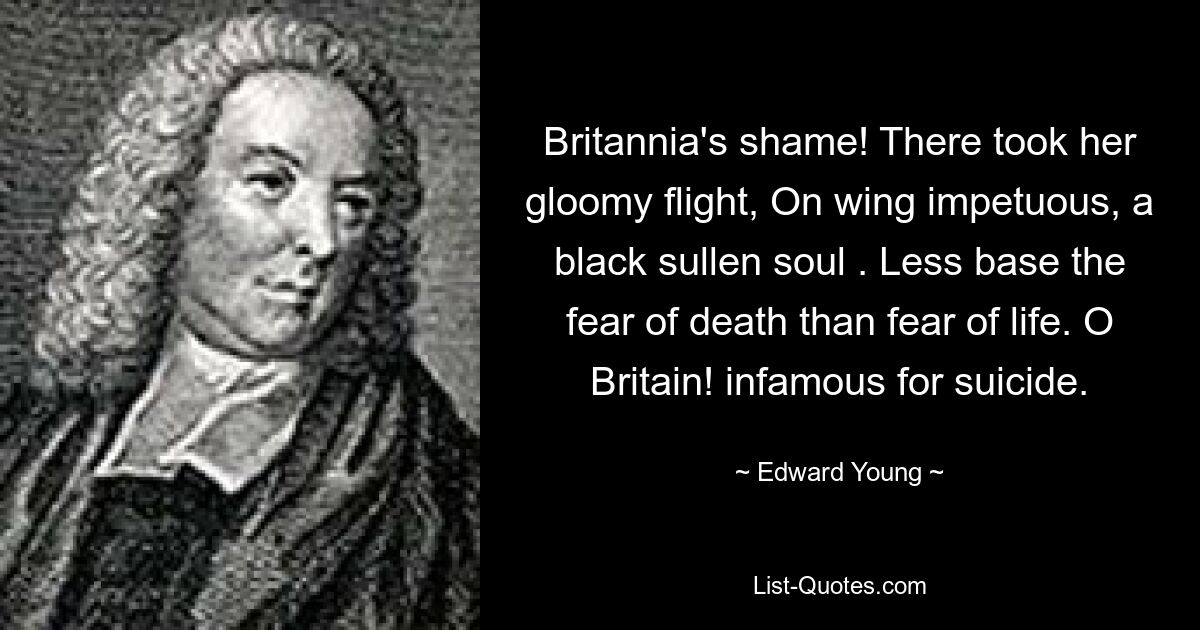 Britannia's shame! There took her gloomy flight, On wing impetuous, a black sullen soul . Less base the fear of death than fear of life. O Britain! infamous for suicide. — © Edward Young