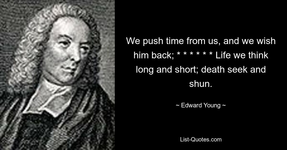 We push time from us, and we wish him back; * * * * * * Life we think long and short; death seek and shun. — © Edward Young