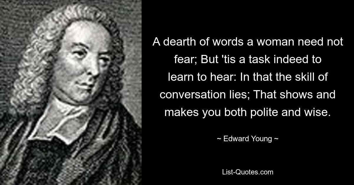 A dearth of words a woman need not fear; But 'tis a task indeed to learn to hear: In that the skill of conversation lies; That shows and makes you both polite and wise. — © Edward Young