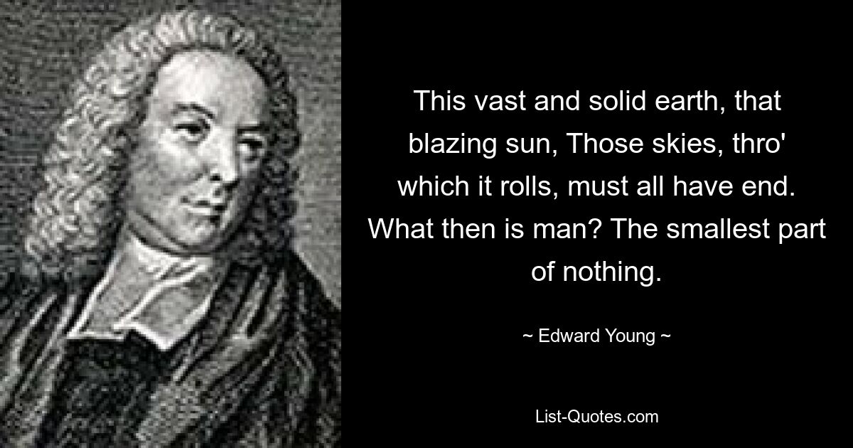 This vast and solid earth, that blazing sun, Those skies, thro' which it rolls, must all have end. What then is man? The smallest part of nothing. — © Edward Young