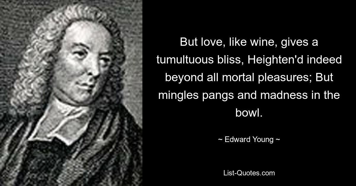 But love, like wine, gives a tumultuous bliss, Heighten'd indeed beyond all mortal pleasures; But mingles pangs and madness in the bowl. — © Edward Young