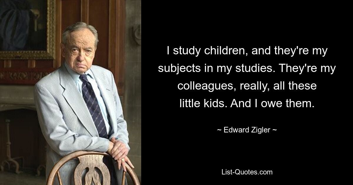 Я изучаю детей, и они мои предметы в учебе. На самом деле они мои коллеги, все эти маленькие дети. И я им должен. — © Эдвард Зиглер 
