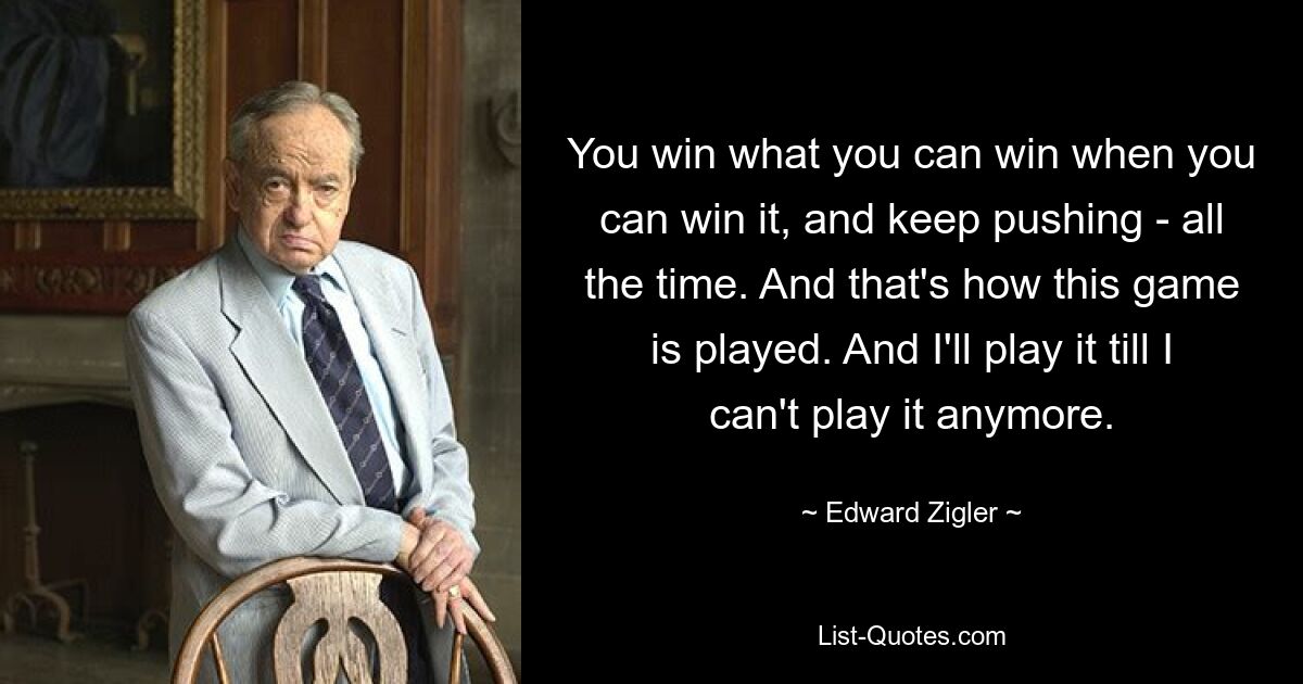 You win what you can win when you can win it, and keep pushing - all the time. And that's how this game is played. And I'll play it till I can't play it anymore. — © Edward Zigler