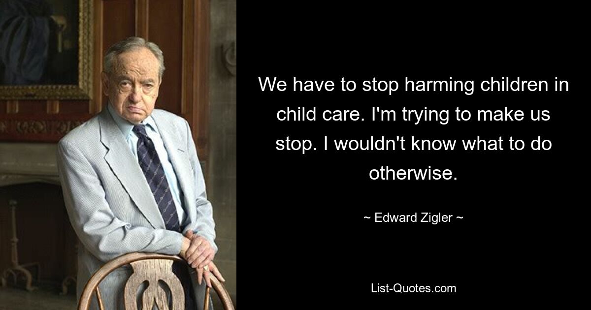 We have to stop harming children in child care. I'm trying to make us stop. I wouldn't know what to do otherwise. — © Edward Zigler