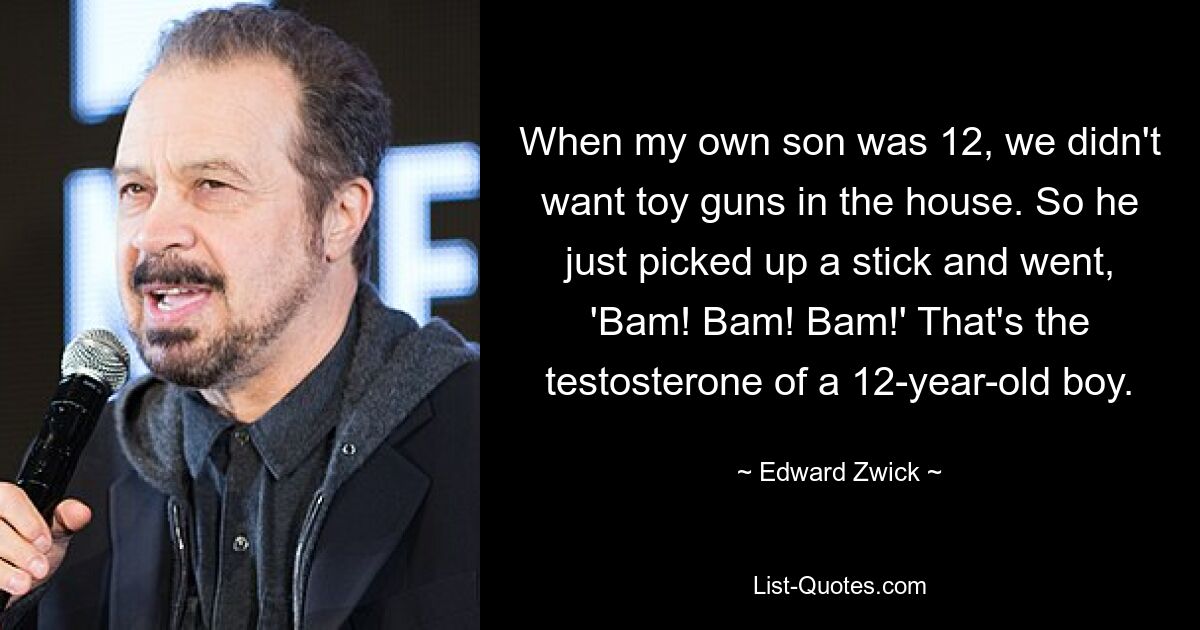 When my own son was 12, we didn't want toy guns in the house. So he just picked up a stick and went, 'Bam! Bam! Bam!' That's the testosterone of a 12-year-old boy. — © Edward Zwick