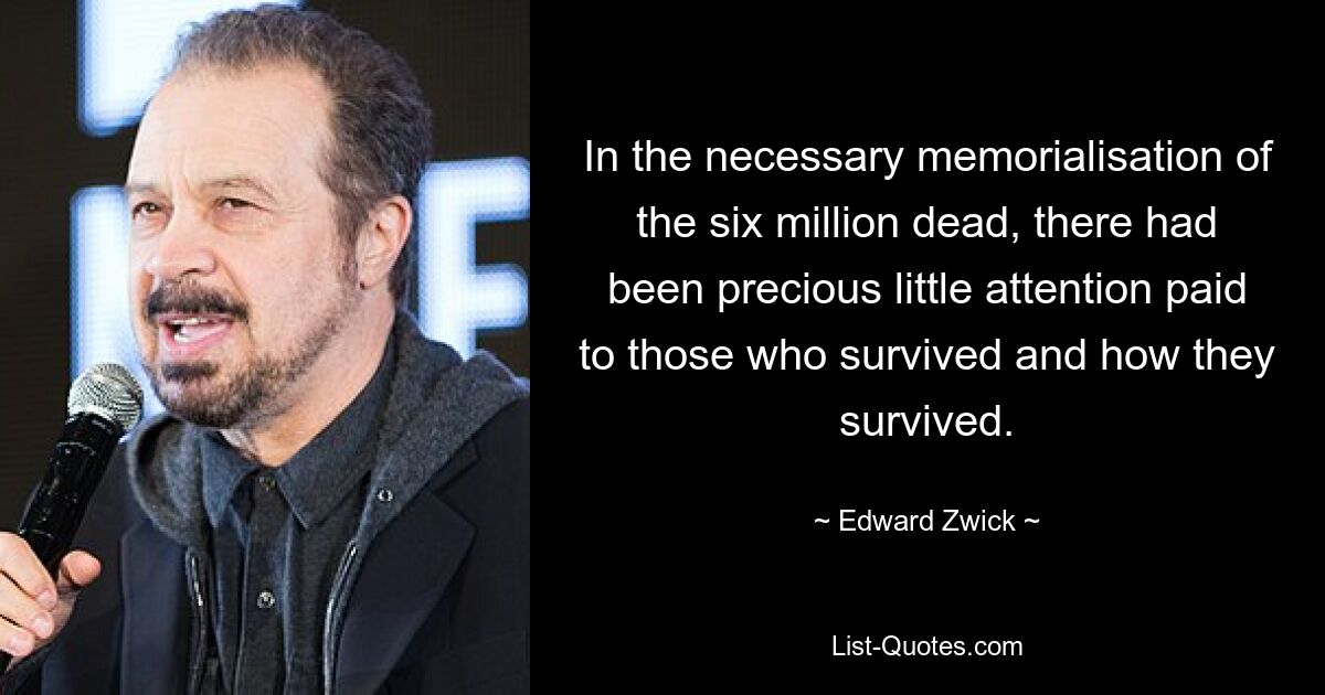 In the necessary memorialisation of the six million dead, there had been precious little attention paid to those who survived and how they survived. — © Edward Zwick