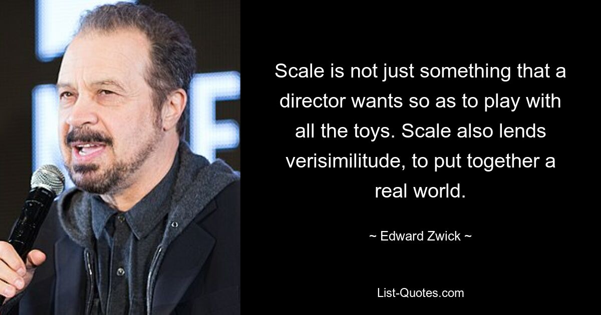 Scale is not just something that a director wants so as to play with all the toys. Scale also lends verisimilitude, to put together a real world. — © Edward Zwick