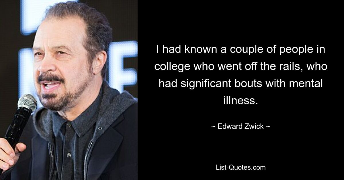 I had known a couple of people in college who went off the rails, who had significant bouts with mental illness. — © Edward Zwick