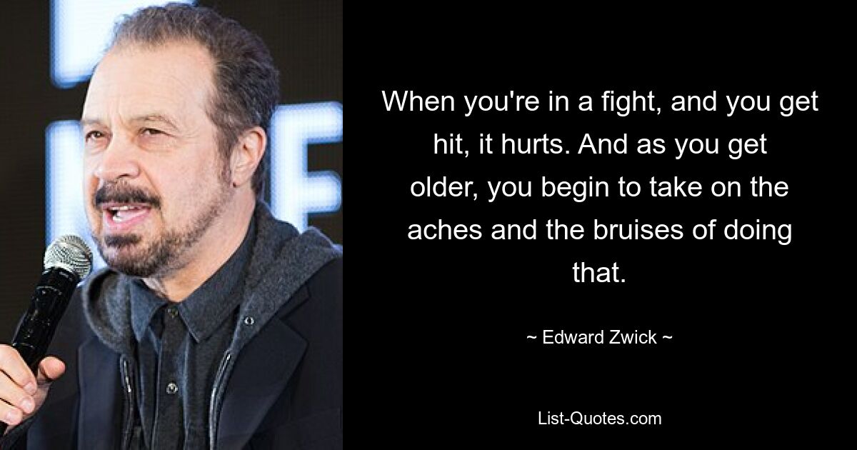 When you're in a fight, and you get hit, it hurts. And as you get older, you begin to take on the aches and the bruises of doing that. — © Edward Zwick