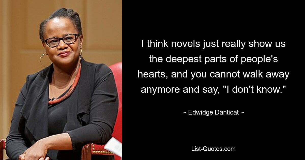 I think novels just really show us the deepest parts of people's hearts, and you cannot walk away anymore and say, "I don't know." — © Edwidge Danticat