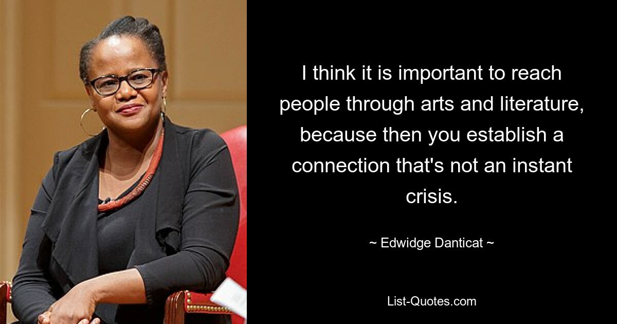 I think it is important to reach people through arts and literature, because then you establish a connection that's not an instant crisis. — © Edwidge Danticat