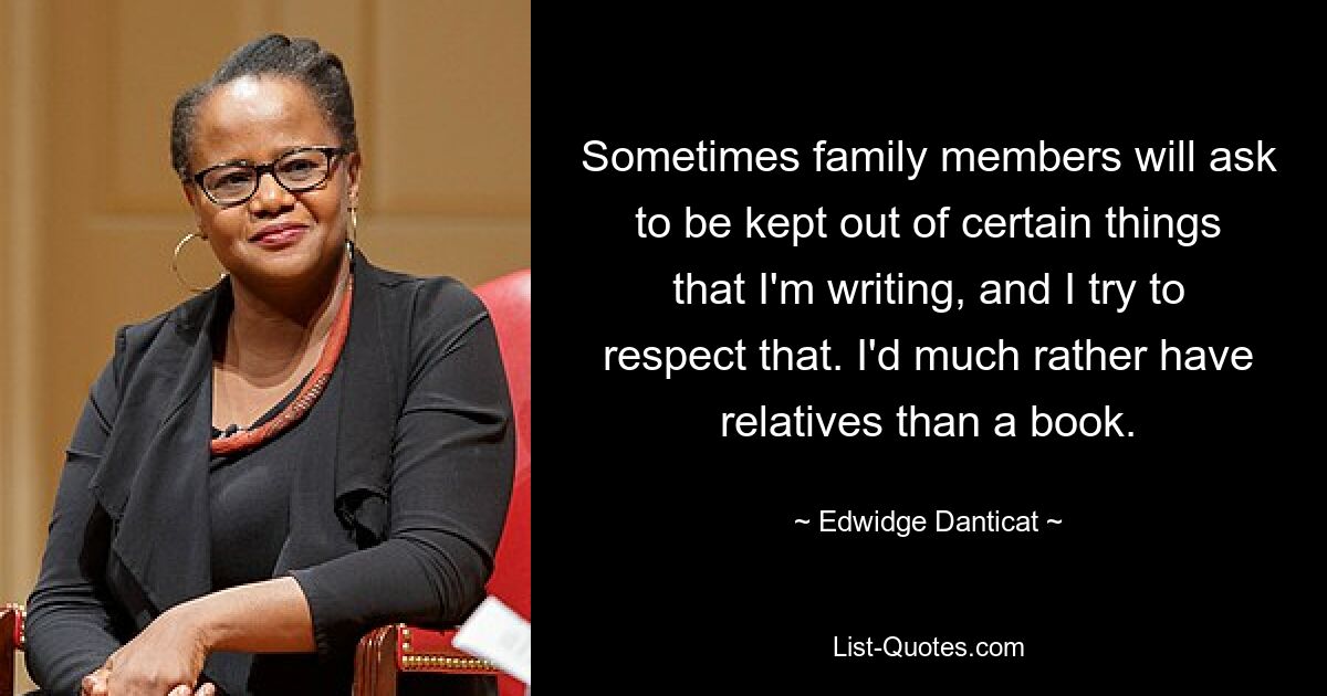 Sometimes family members will ask to be kept out of certain things that I'm writing, and I try to respect that. I'd much rather have relatives than a book. — © Edwidge Danticat