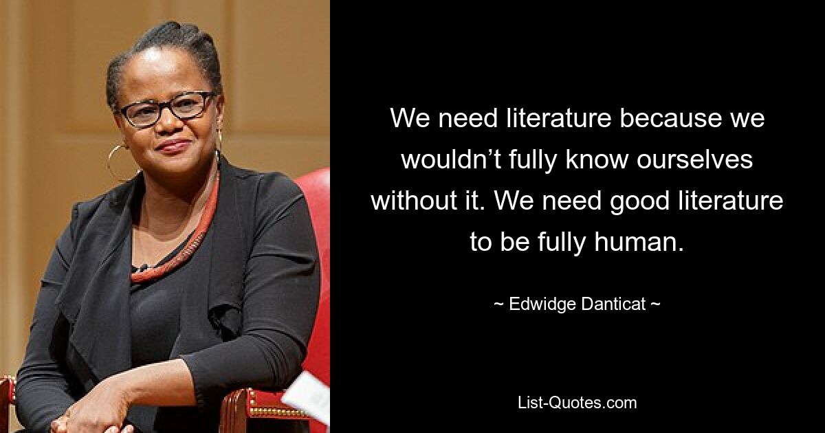 We need literature because we wouldn’t fully know ourselves without it. We need good literature to be fully human. — © Edwidge Danticat