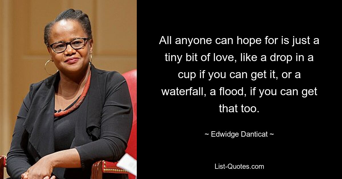 All anyone can hope for is just a tiny bit of love, like a drop in a cup if you can get it, or a waterfall, a flood, if you can get that too. — © Edwidge Danticat