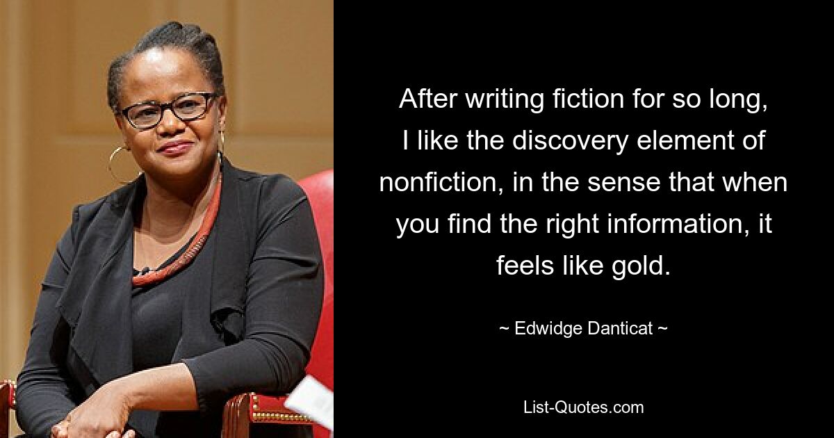 After writing fiction for so long, I like the discovery element of nonfiction, in the sense that when you find the right information, it feels like gold. — © Edwidge Danticat