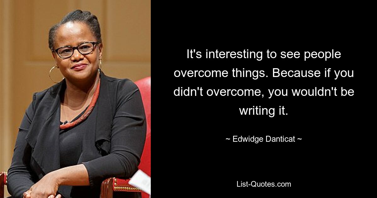 It's interesting to see people overcome things. Because if you didn't overcome, you wouldn't be writing it. — © Edwidge Danticat