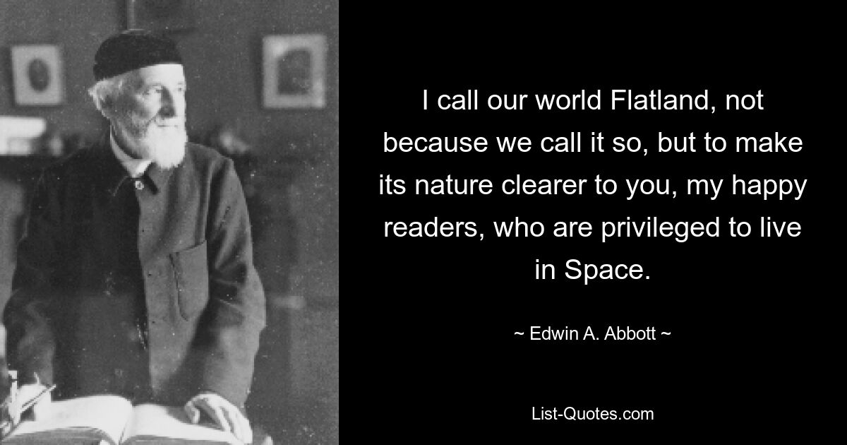 I call our world Flatland, not because we call it so, but to make its nature clearer to you, my happy readers, who are privileged to live in Space. — © Edwin A. Abbott