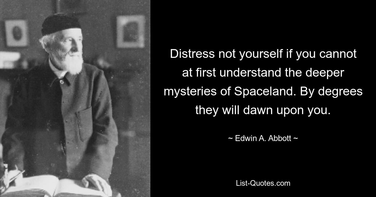 Distress not yourself if you cannot at first understand the deeper mysteries of Spaceland. By degrees they will dawn upon you. — © Edwin A. Abbott