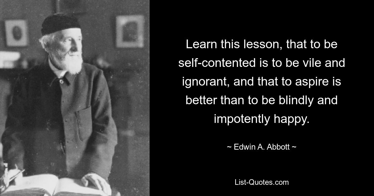 Learn this lesson, that to be self-contented is to be vile and ignorant, and that to aspire is better than to be blindly and impotently happy. — © Edwin A. Abbott