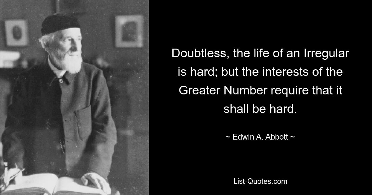 Doubtless, the life of an Irregular is hard; but the interests of the Greater Number require that it shall be hard. — © Edwin A. Abbott