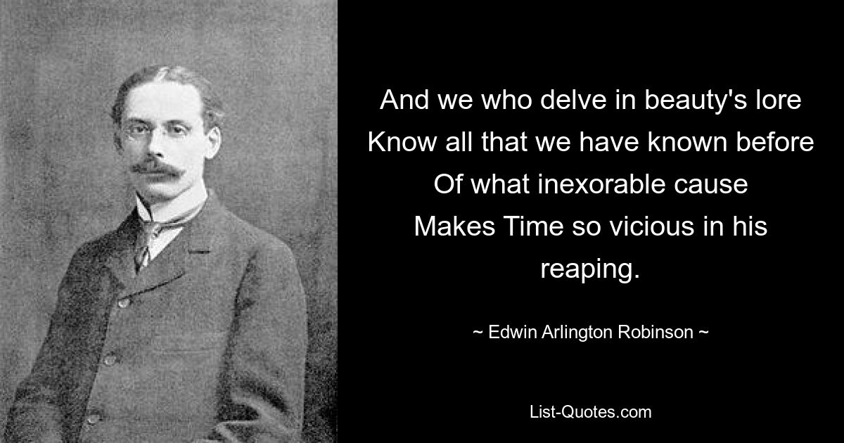 And we who delve in beauty's lore
Know all that we have known before
Of what inexorable cause
Makes Time so vicious in his reaping. — © Edwin Arlington Robinson